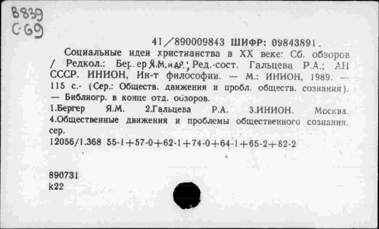 ﻿ъзде с бз
41/890009843 ШИФР: 09843891 .
Социальные идеи христианства в XX веке: Сб. обзоров / Редкол.: Бер. ер Я М.идр. ‘г Ред.-сост. Гальцева Р.А.; АН СССР. ИНИОН, Ин-т философии. — М.: ИНИОН, 1989. — 115 с.- (Сер.: Обществ, движения и пробл. обществ, сознания). — Библиогр. в конце отд. обзоров.
1.Бергер Я.М. З.Гальцева Р.А. З.ИНИОН. Москва 4.Общественные движения и проблемы общественного сознания, сер.
12056/1.368 55-1+57-0+62-1+74-0+64-1+65-2-г 82-2
890731 к22